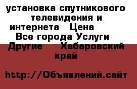 установка спутникового телевидения и интернета › Цена ­ 500 - Все города Услуги » Другие   . Хабаровский край